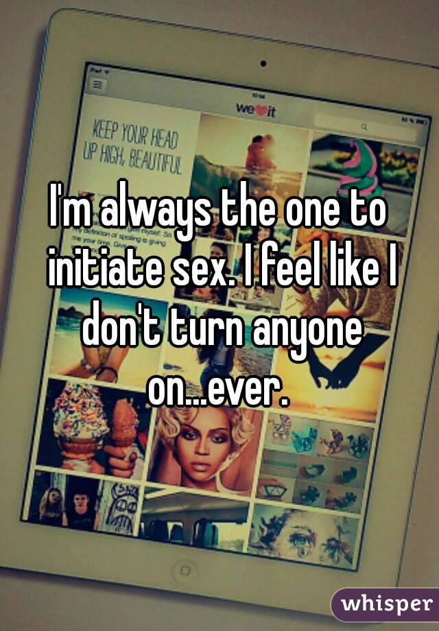 I'm always the one to initiate sex. I feel like I don't turn anyone on...ever. 