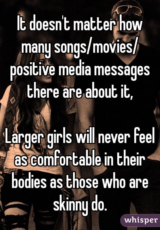 It doesn't matter how many songs/movies/positive media messages there are about it,

Larger girls will never feel as comfortable in their bodies as those who are skinny do. 