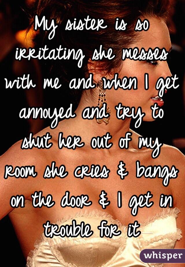 My sister is so irritating she messes with me and when I get annoyed and try to shut her out of my room she cries & bangs on the door & I get in trouble for it