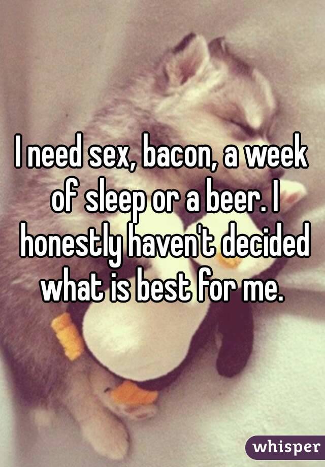 I need sex, bacon, a week of sleep or a beer. I honestly haven't decided what is best for me. 