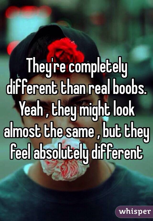 They're completely different than real boobs. Yeah , they might look almost the same , but they feel absolutely different 