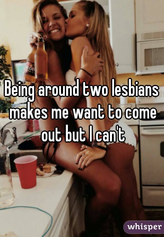 Being around two lesbians makes me want to come out but I can't