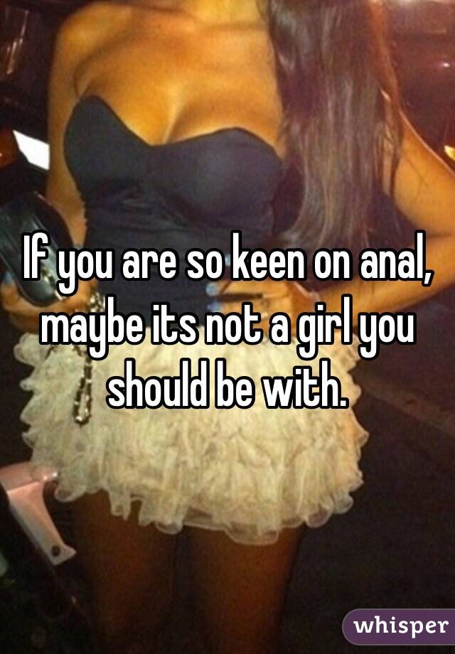 If you are so keen on anal, maybe its not a girl you should be with.