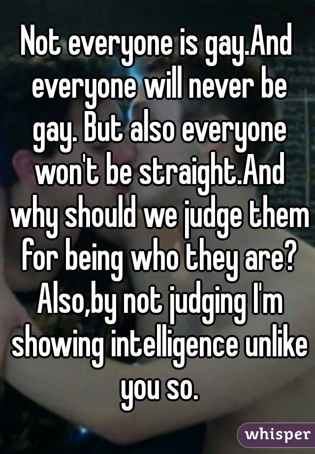 Not everyone is gay.And everyone will never be gay. But also everyone won't be straight.And why should we judge them for being who they are? Also,by not judging I'm showing intelligence unlike you so.