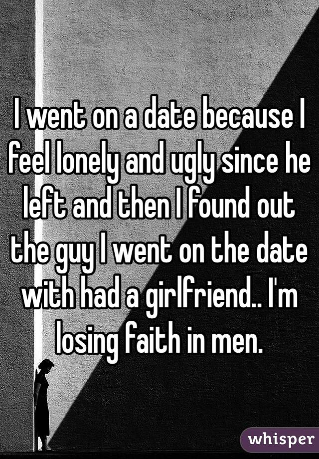 I went on a date because I feel lonely and ugly since he left and then I found out the guy I went on the date with had a girlfriend.. I'm losing faith in men.