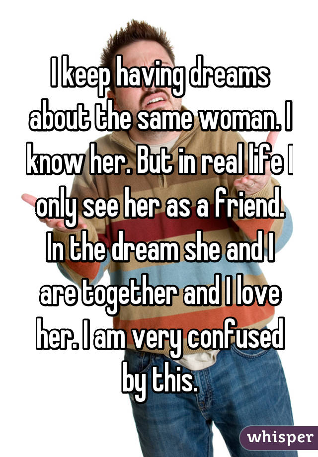 I keep having dreams about the same woman. I know her. But in real life I only see her as a friend. In the dream she and I are together and I love her. I am very confused by this.