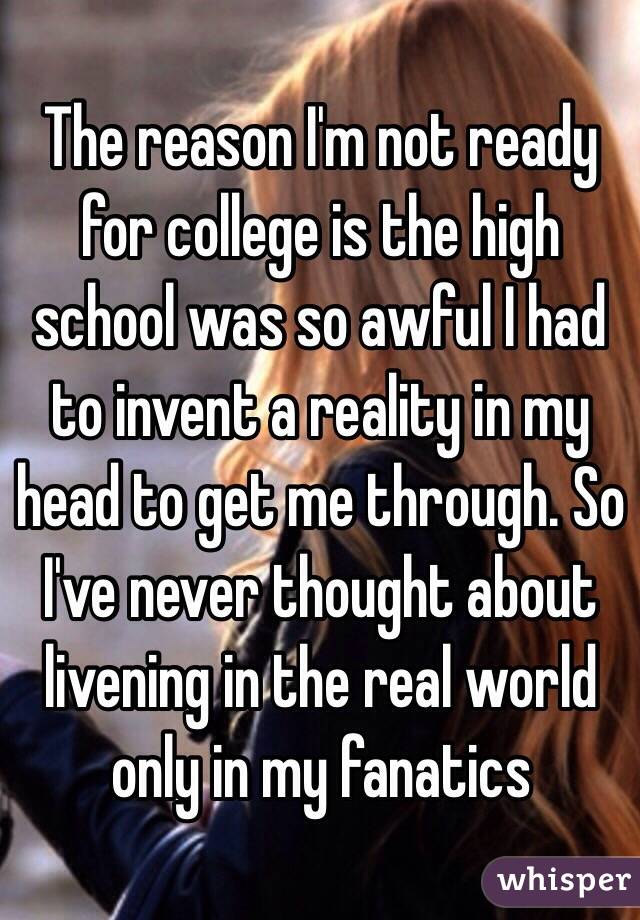 The reason I'm not ready for college is the high school was so awful I had to invent a reality in my head to get me through. So I've never thought about livening in the real world only in my fanatics 