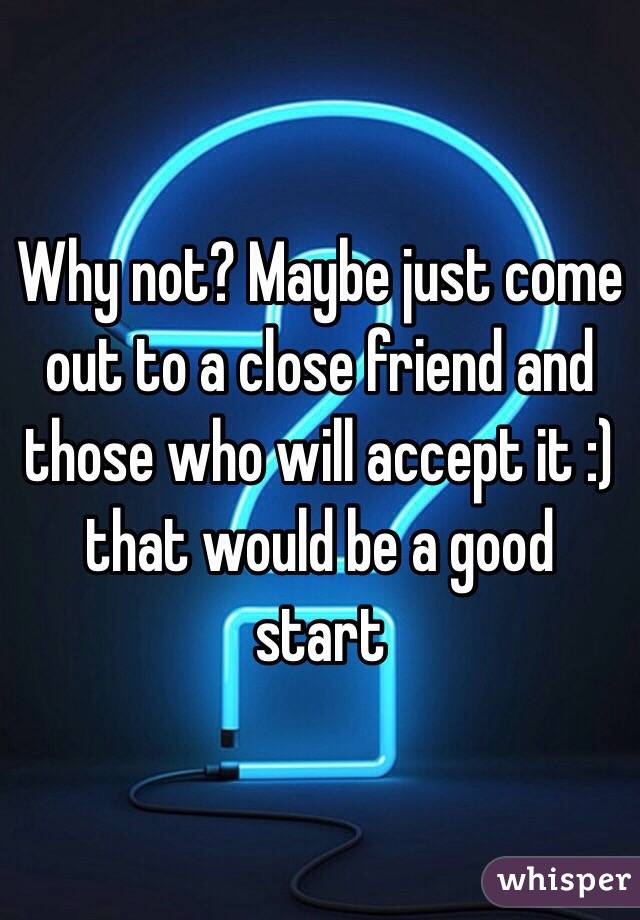 Why not? Maybe just come out to a close friend and those who will accept it :) that would be a good start