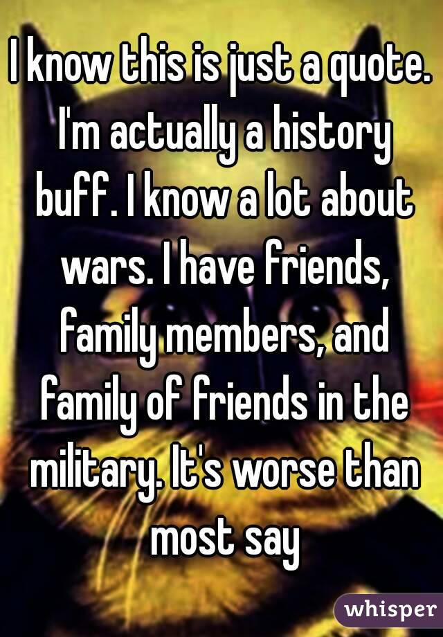 I know this is just a quote. I'm actually a history buff. I know a lot about wars. I have friends, family members, and family of friends in the military. It's worse than most say