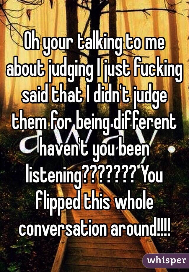 Oh your talking to me about judging I just fucking said that I didn't judge them for being different haven't you been listening??????? You flipped this whole conversation around!!!!