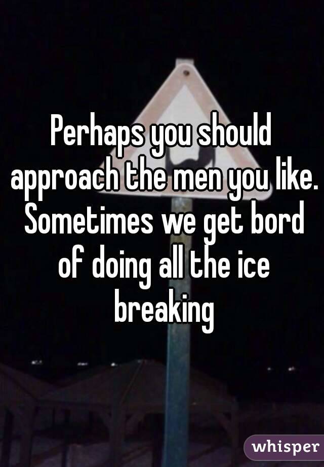 Perhaps you should approach the men you like. Sometimes we get bord of doing all the ice breaking