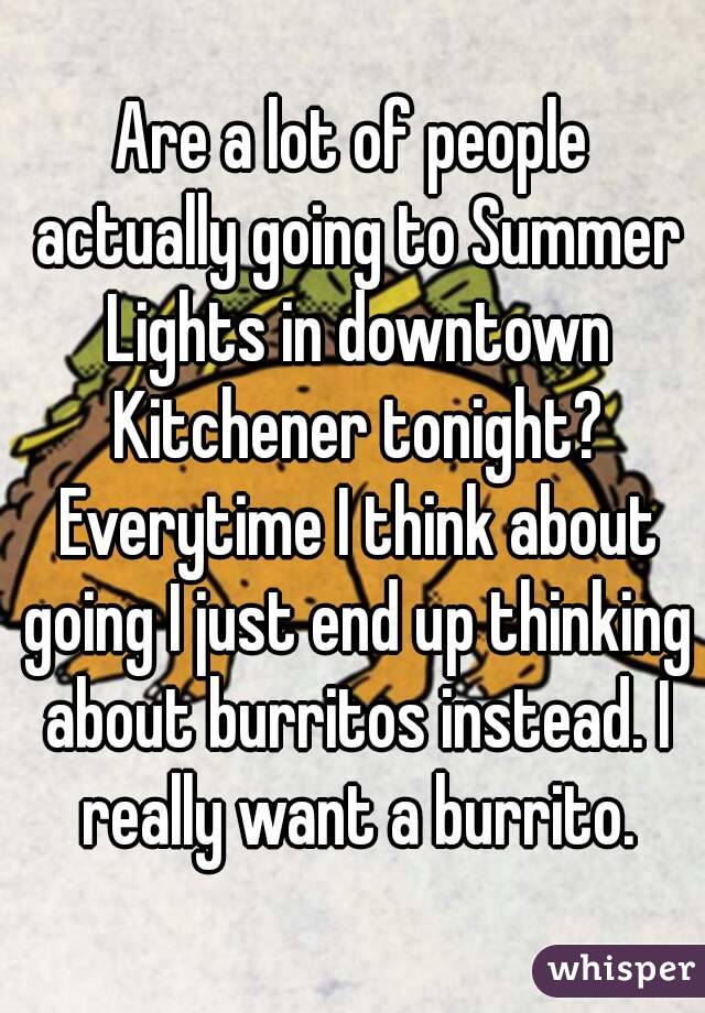 Are a lot of people actually going to Summer Lights in downtown Kitchener tonight? Everytime I think about going I just end up thinking about burritos instead. I really want a burrito.