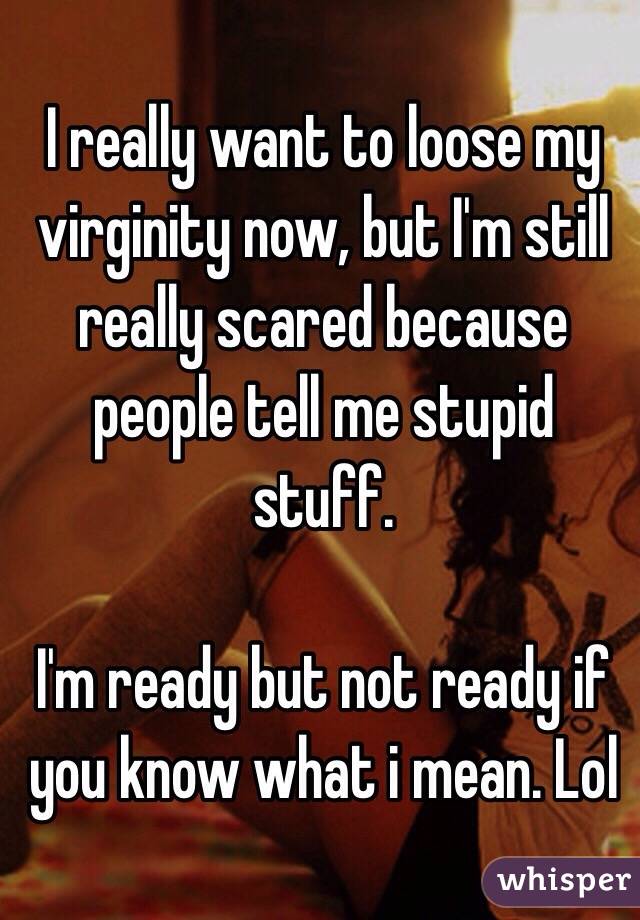 I really want to loose my virginity now, but I'm still really scared because people tell me stupid stuff. 

I'm ready but not ready if you know what i mean. Lol