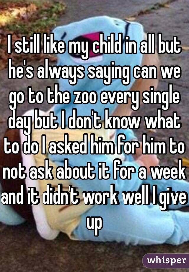 I still like my child in all but he's always saying can we go to the zoo every single day but I don't know what to do I asked him for him to not ask about it for a week and it didn't work well I give up