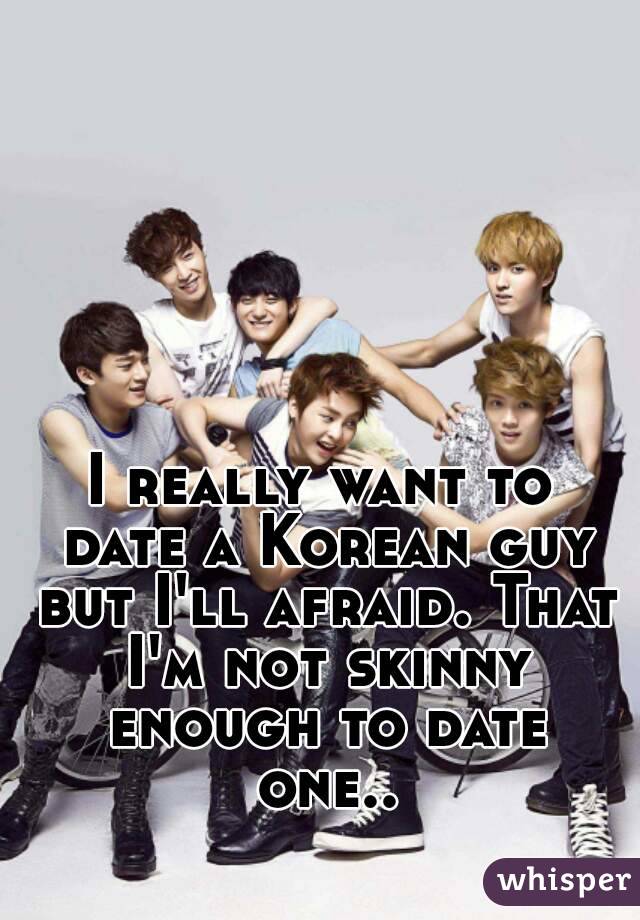 I really want to date a Korean guy but I'll afraid. That I'm not skinny enough to date one..