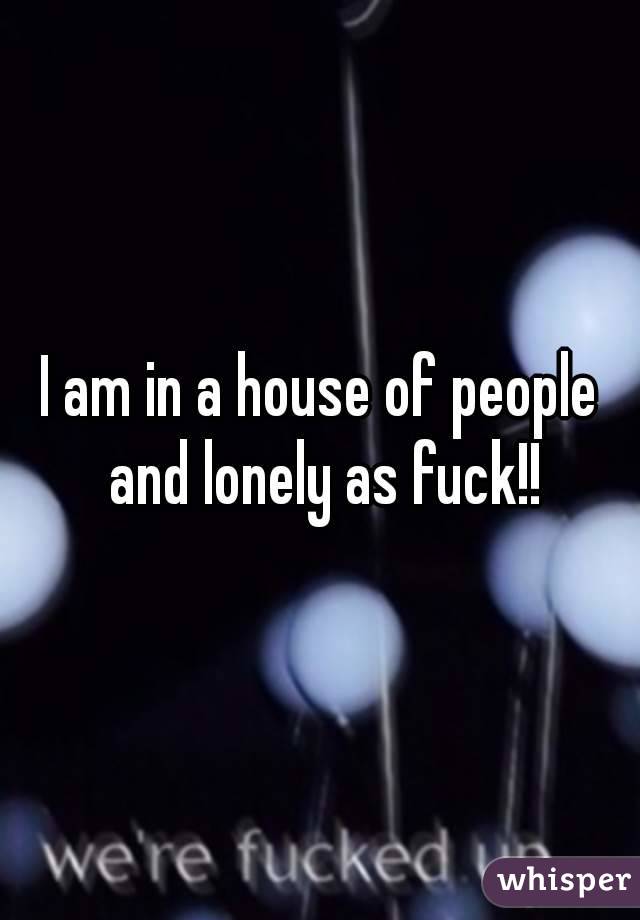 I am in a house of people and lonely as fuck!!