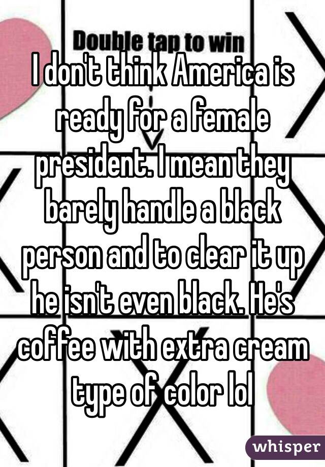 I don't think America is ready for a female president. I mean they barely handle a black person and to clear it up he isn't even black. He's coffee with extra cream type of color lol  