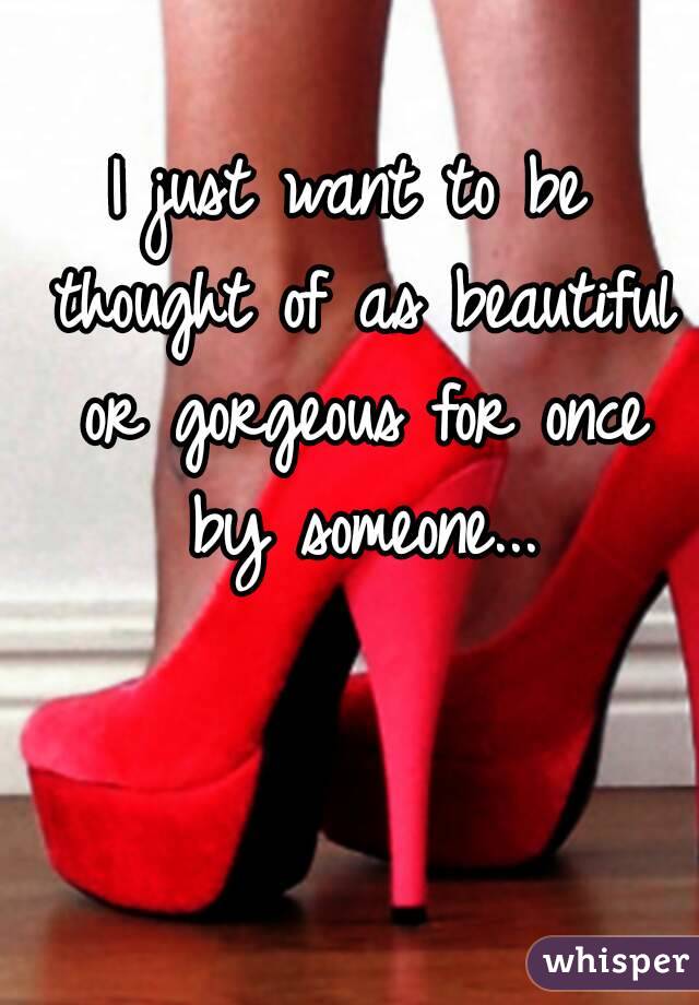 I just want to be thought of as beautiful or gorgeous for once by someone...