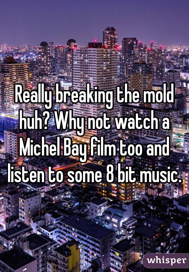 Really breaking the mold huh? Why not watch a Michel Bay film too and listen to some 8 bit music. 