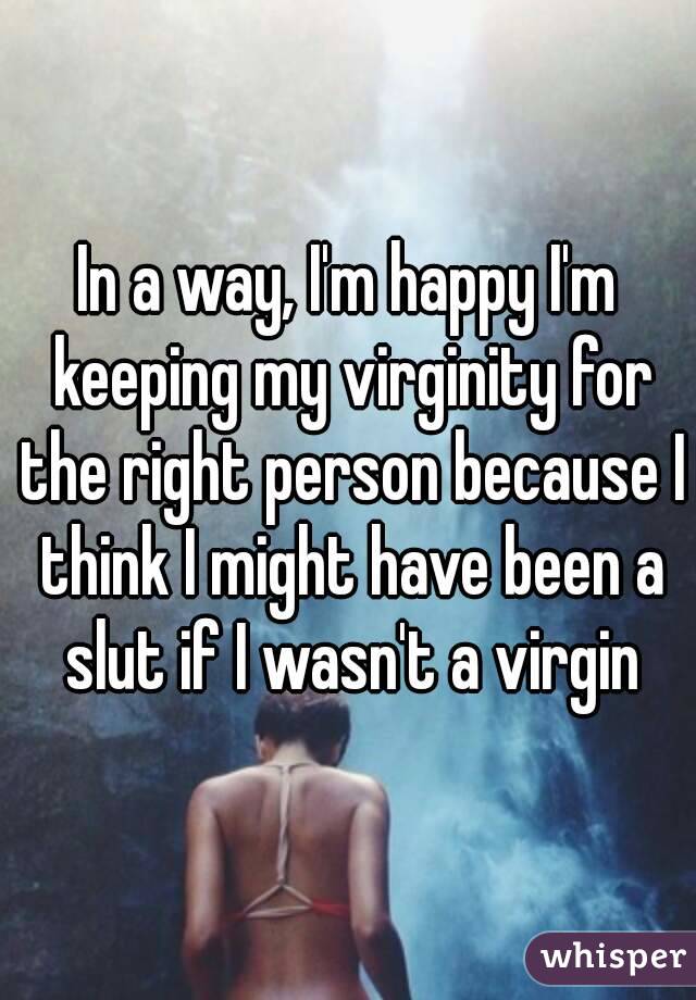 In a way, I'm happy I'm keeping my virginity for the right person because I think I might have been a slut if I wasn't a virgin