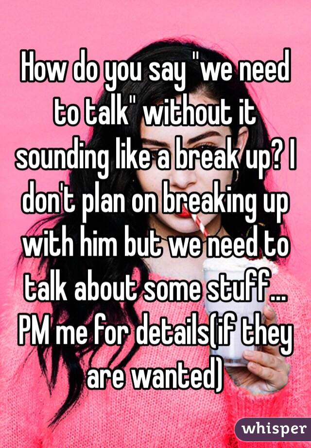 How do you say "we need to talk" without it sounding like a break up? I don't plan on breaking up with him but we need to talk about some stuff... PM me for details(if they are wanted) 