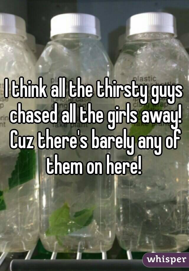 I think all the thirsty guys chased all the girls away! Cuz there's barely any of them on here! 