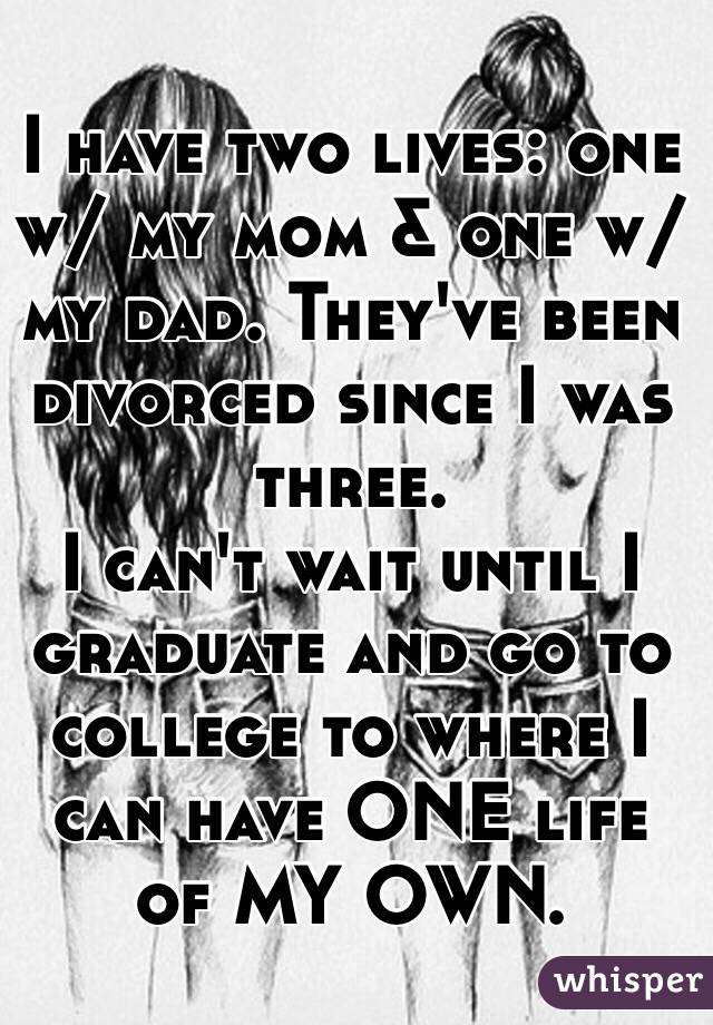 I have two lives: one w/ my mom & one w/ my dad. They've been divorced since I was three.
I can't wait until I graduate and go to college to where I can have ONE life of MY OWN.