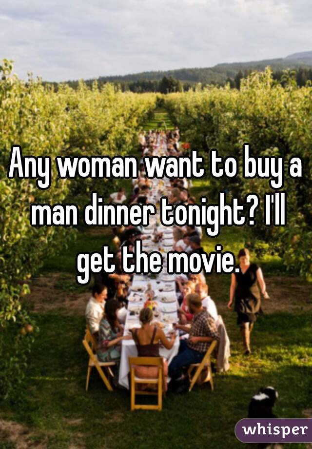 Any woman want to buy a man dinner tonight? I'll get the movie.