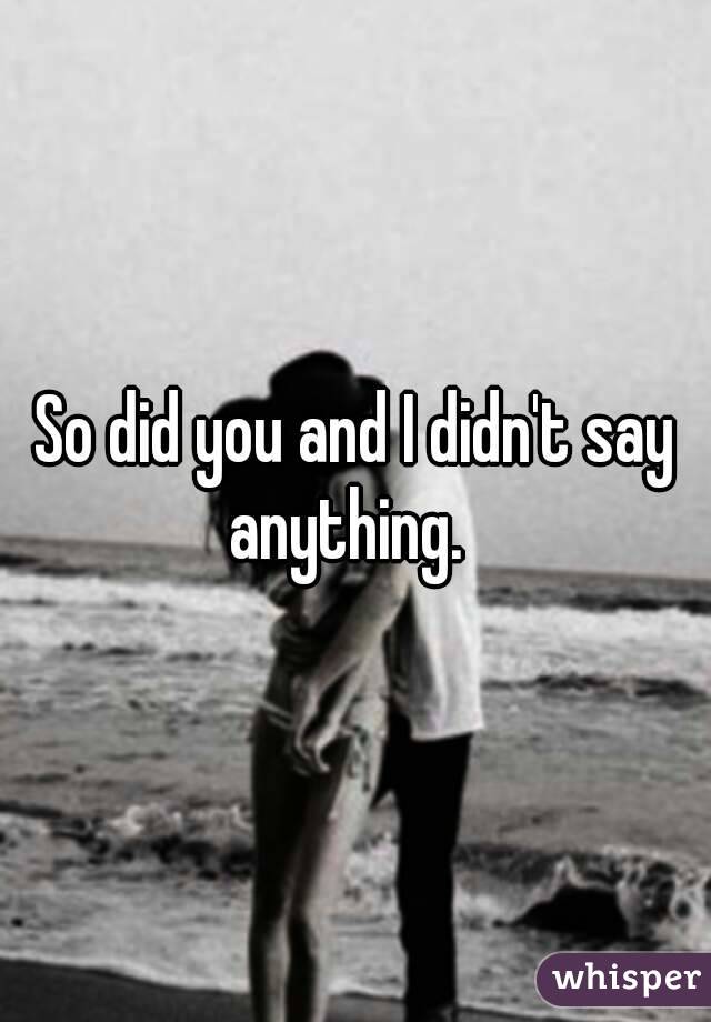 So did you and I didn't say anything.  