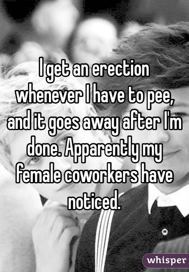 I get an erection whenever I have to pee, and it goes away after I'm done. Apparently my female coworkers have noticed.