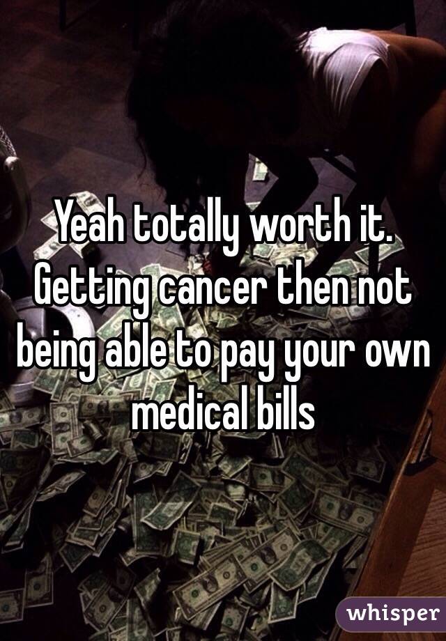 Yeah totally worth it. Getting cancer then not being able to pay your own medical bills