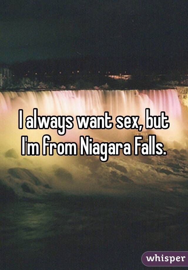 I always want sex, but 
I'm from Niagara Falls. 