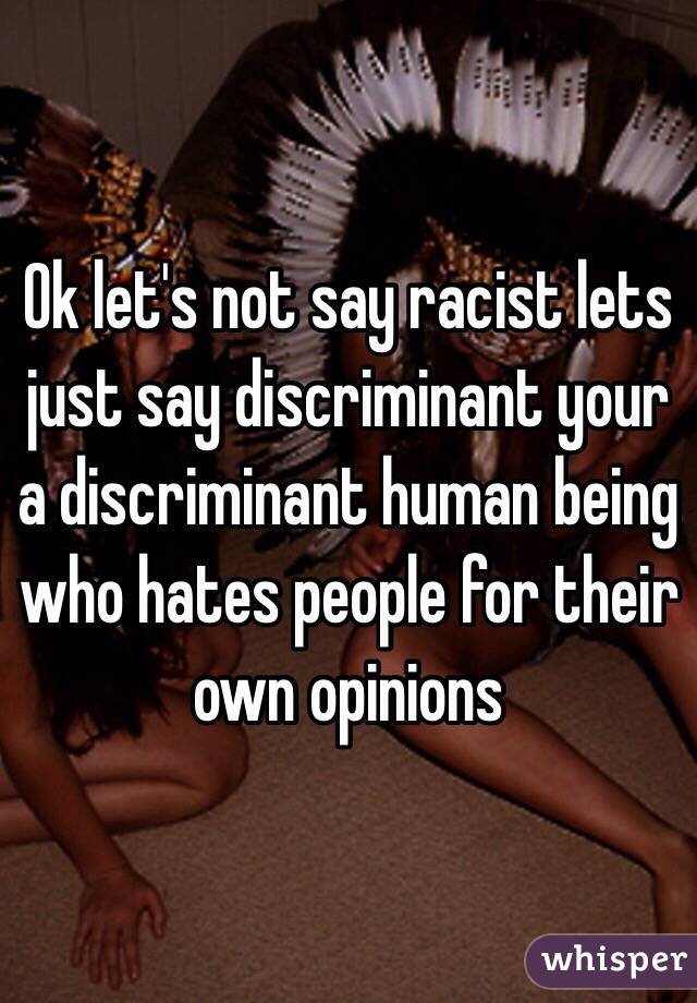 Ok let's not say racist lets just say discriminant your a discriminant human being who hates people for their own opinions 