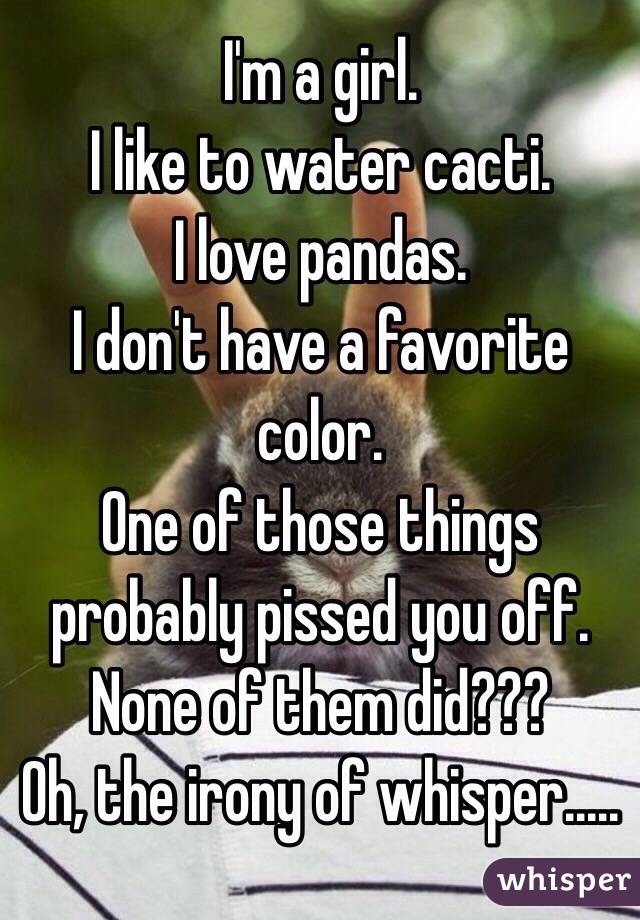 I'm a girl.
I like to water cacti.
I love pandas.
I don't have a favorite color.
One of those things probably pissed you off.
None of them did???
Oh, the irony of whisper.....