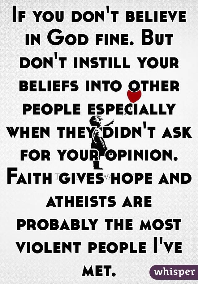 If you don't believe in God fine. But don't instill your beliefs into other people especially when they didn't ask for your opinion. Faith gives hope and atheists are probably the most violent people I've met.