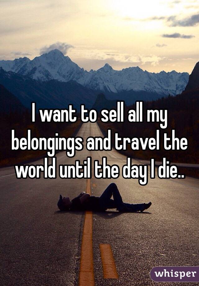 I want to sell all my belongings and travel the world until the day I die..