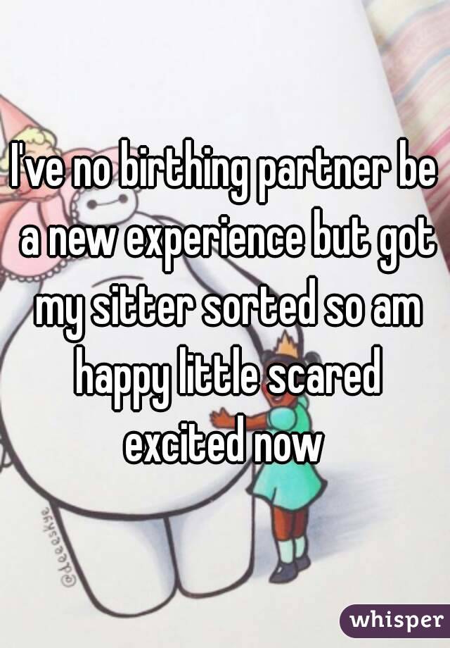 I've no birthing partner be a new experience but got my sitter sorted so am happy little scared excited now 