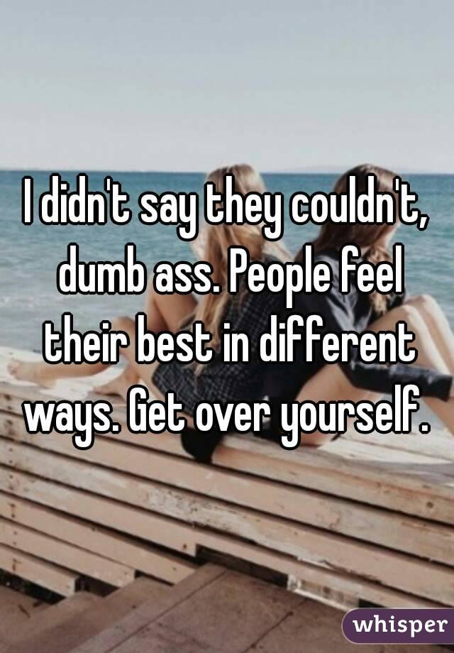 I didn't say they couldn't, dumb ass. People feel their best in different ways. Get over yourself. 