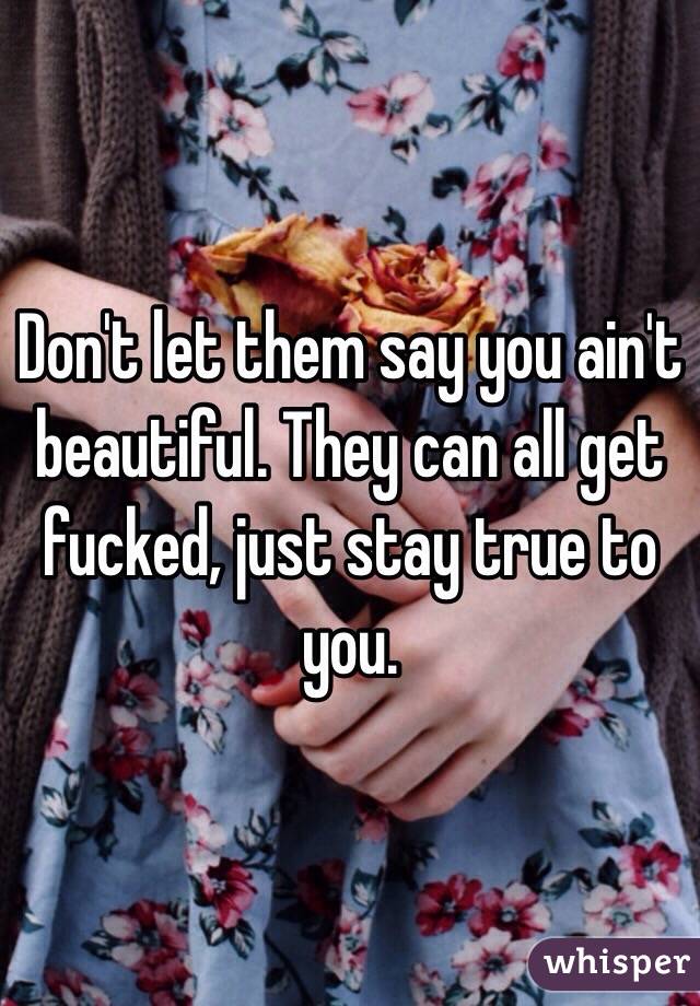 Don't let them say you ain't beautiful. They can all get fucked, just stay true to you.