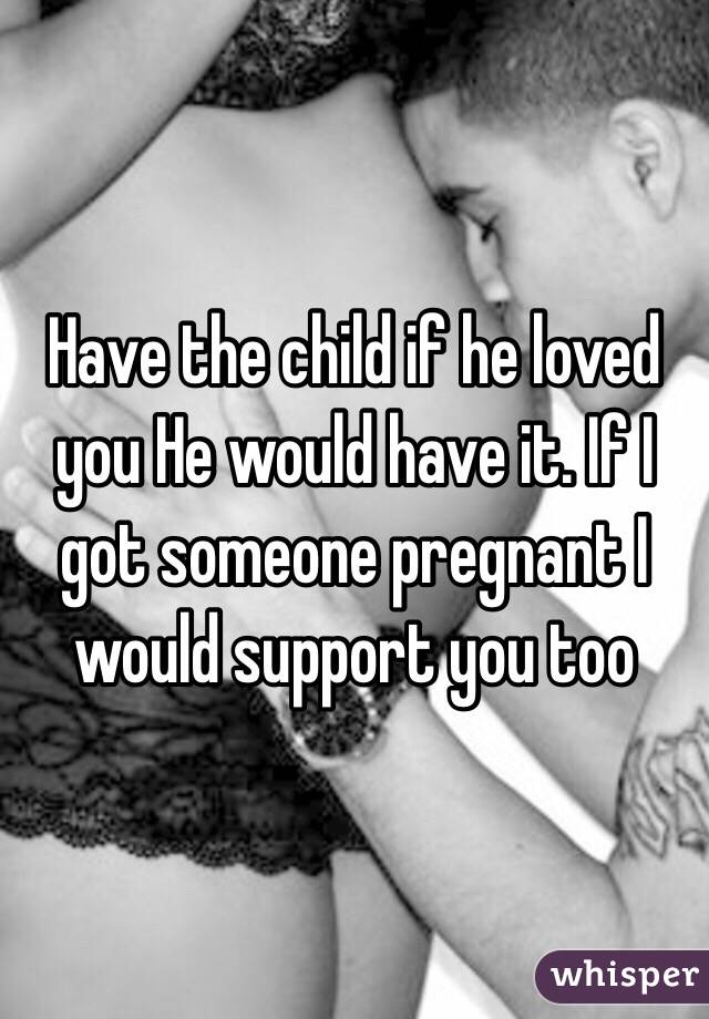 Have the child if he loved you He would have it. If I got someone pregnant I would support you too