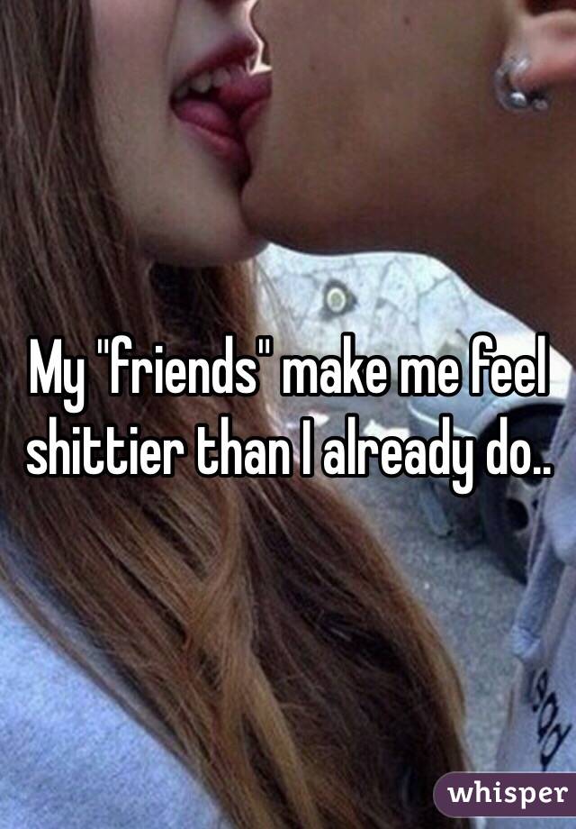 My "friends" make me feel shittier than I already do..