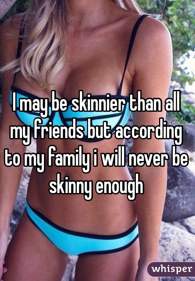 I may be skinnier than all my friends but according to my family i will never be skinny enough 