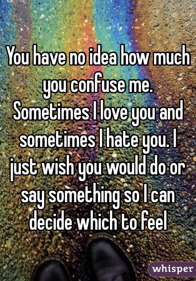 You have no idea how much you confuse me. Sometimes I love you and sometimes I hate you. I just wish you would do or say something so I can decide which to feel