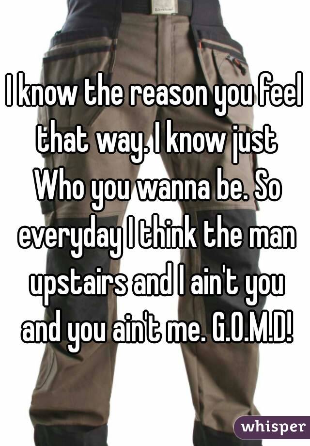 I know the reason you feel that way. I know just Who you wanna be. So everyday I think the man upstairs and I ain't you and you ain't me. G.O.M.D!