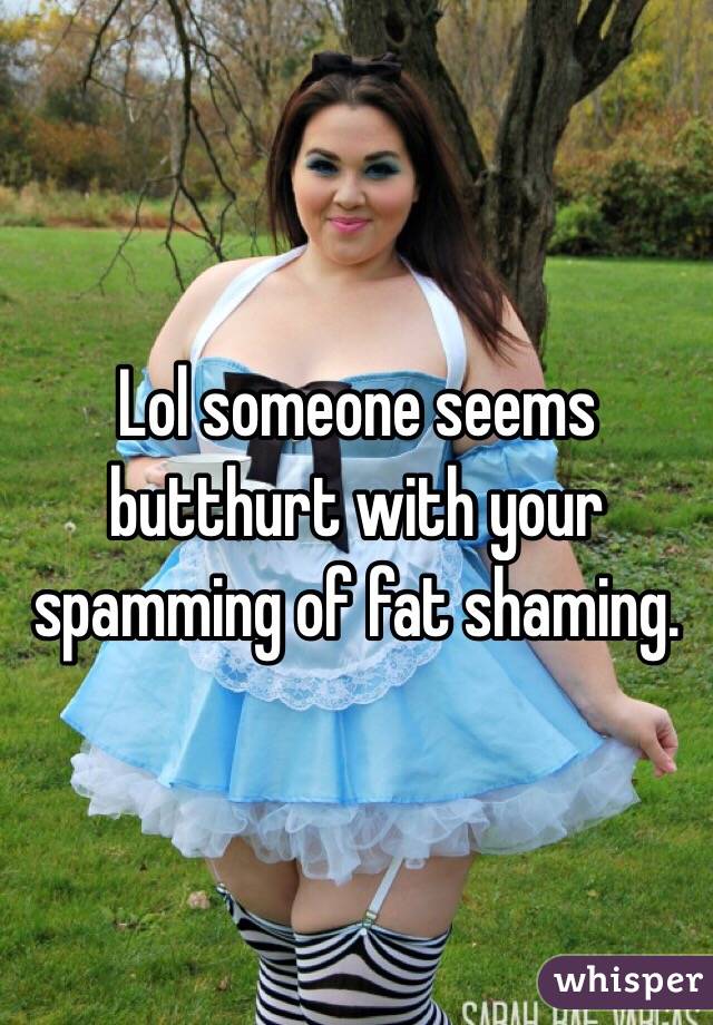 Lol someone seems butthurt with your spamming of fat shaming. 