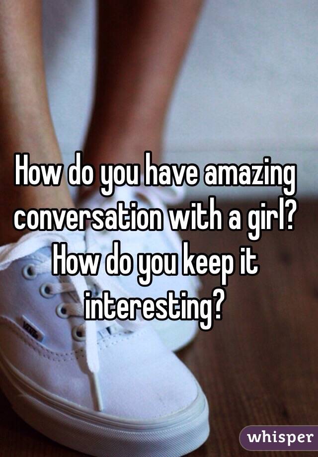 How do you have amazing conversation with a girl? How do you keep it interesting? 