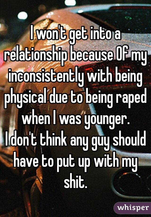 I won't get into a relationship because Of my inconsistently with being physical due to being raped when I was younger. 
I don't think any guy should have to put up with my shit. 
