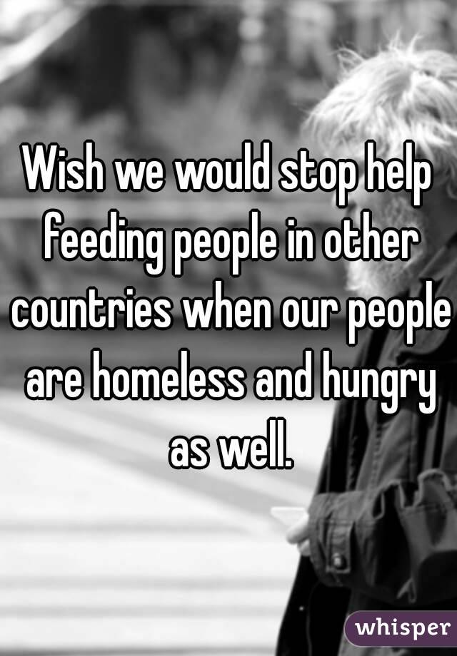 Wish we would stop help feeding people in other countries when our people are homeless and hungry as well.