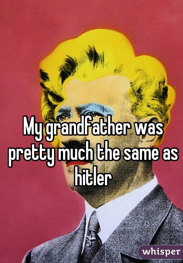 My grandfather was pretty much the same as hitler