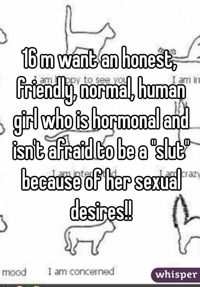 16 m want an honest, friendly, normal, human girl who is hormonal and isn't afraid to be a "slut" because of her sexual desires!!